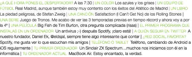 ¿A QUÉ HORA PONES EL DESPERTADOR? A las 7:30 | UN COLOR Los azules y los grises | UN EQUIPO DE FÚTBOL Real Madrid, aunque también estoy muy contento con los éxitos del Atlético de Madrid | UN LIBRO La piedad peligrosa, de Stefan Zweig | UNA CANCIÓN Satisfaction (I Can´t Get No) de los Rolling Stones | UNA SERIE Juego de Tronos. Me acabo de ver las 3 temporadas previas en tiempo récord y ahora voy a por la 4ª | UNA PELÍCULA Big Fish de Tim Burton, otra pregunta complicada (risas) | EL PRIMER PROGRAMA QUE INSTALAS EN UN ORDENADOR Un antivirus ;-) después Spotify, ¡claro está! | A QUIÉN SEGUIR EN TWITTER A nuestro fundador, Daniel Ek, @eldsjal, siempre tiene algo interesante que contar | ¿RED SOCIAL FAVORITA? Spotify, me gusta ver lo que escuchan mis amigos | TELÉFONO O TABLET Teléfono, cambiando de Android a iOS regularmente | TU PRIMER ORDENADOR Un Sinclair ZX Spectrum…muchos nos iniciamos con él en la informática | TU ORDENADOR ACTUAL MacBook Air. Estoy encantado, la verdad.