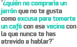 “¿Quién no compraría un jarrón que no te gusta como excusa para tomarte un café con esa vecina con la que nunca te has atrevido a hablar?”