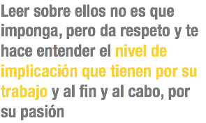 Leer sobre ellos no es que imponga, pero da respeto y te hace entender el nivel de implicación que tienen por su trabajo y al fin y al cabo, por
su pasión