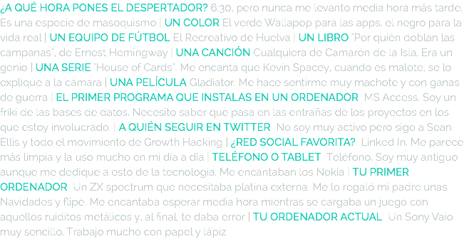 ¿A QUÉ HORA PONES EL DESPERTADOR? 6:30, pero nunca me levanto media hora más tarde. Es una especie de masoquismo | UN COLOR El verde Wallapop para las apps, el negro para la vida real | UN EQUIPO DE FÚTBOL El Recreativo de Huelva | UN LIBRO "Por quién doblan las campanas", de Ernest Hemingway | UNA CANCIÓN Cualquiera de Camarón de la Isla. Era un genio | UNA SERIE "House of Cards". Me encanta que Kevin Spacey, cuando es malote, se lo explique a la cámara | UNA PELÍCULA Gladiator. Me hace sentirme muy machote y con ganas de guerra | EL PRIMER PROGRAMA QUE INSTALAS EN UN ORDENADOR MS Access. Soy un friki de las bases de datos. Necesito saber qué pasa en las entrañas de los proyectos en los que estoy involucrado. | A QUIÉN SEGUIR EN TWITTER No soy muy activo pero sigo a Sean Ellis y todo el movimiento de Growth Hacking | ¿RED SOCIAL FAVORITA? Linked In. Me parece más limpia y la uso mucho en mi día a día | TELÉFONO O TABLET Teléfono. Soy muy antiguo aunque me dedique a esto de la tecnología. Me encantaban los Nokia | TU PRIMER ORDENADOR Un ZX spectrum que necesitaba platina externa. Me lo regaló mi padre unas Navidades y flipé. Me encantaba esperar media hora mientras se cargaba un juego con aquellos ruiditos metálicos y, al final, te daba error | TU ORDENADOR ACTUAL Un Sony Vaio muy sencillo. Trabajo mucho con papel y lápiz