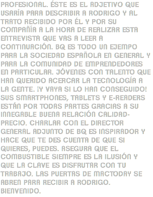 PROFESIONAL. ÉSTE ES EL ADJETIVO QUE USARÍA PARA DESCRIBIR A RODRIGO Y AL TRATO RECIBIDO POR ÉL Y POR SU COMPAÑÍA A LA HORA DE REALIZAR ESTA ENTREVISTA QUE VAS A LEER A CONTINUACIÓN. BQ ES TODO UN EJEMPO PARA LA SOCIEDAD ESPAÑOLA EN GENERAL Y PARA LA COMUNIDAD DE EMPRENDEDORES EN PARTICULAR. JÓVENES CON TALENTO QUE HAN QUERIDO ACERCAR LA TECNOLOGÍA A LA GENTE. ¡Y VAYA SI LO HAN CONSEGUIDO! SUS SMARTPHONES, TABLETS Y E-READERS ESTÁN POR TODAS PARTES GRACIAS A SU INNEGABLE BUENA RELACIÓN CALIDAD-PRECIO. CHARLAR CON EL DIRECTOR GENERAL ADJUNTO DE BQ ES INSPIRADOR Y HACE QUE TE DES CUENTA DE QUE SI QUIERES, PUEDES. ASEGURA QUE EL COMBUSTIBLE SIEMPRE ES LA ILUSIÓN Y QUE LA CLAVE ES DISFRUTAR CON TU TRABAJO. LAS PUERTAS DE MACTODAY SE ABREN PARA RECIBIR A RODRIGO. BIENVENIDO.