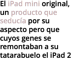 El iPad mini original, un producto que seducía por su aspecto pero que cuyos genes se remontaban a su tatarabuelo el iPad 2
