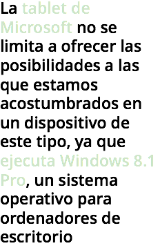 La tablet de Microsoft no se limita a ofrecer las posibilidades a las que estamos acostumbrados en un dispositivo de este tipo, ya que ejecuta Windows 8.1 Pro, un sistema operativo para ordenadores de escritorio