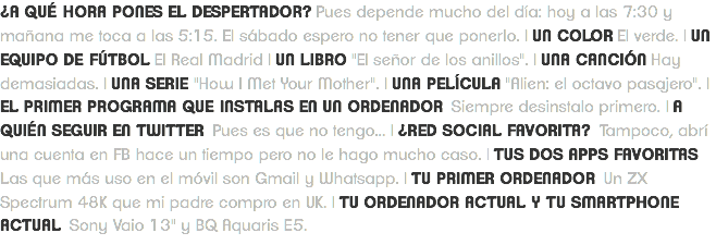 ¿A QUÉ HORA PONES EL DESPERTADOR? Pues depende mucho del día: hoy a las 7:30 y mañana me toca a las 5:15. El sábado espero no tener que ponerlo. | UN COLOR El verde. | UN EQUIPO DE FÚTBOL El Real Madrid | UN LIBRO "El señor de los anillos". | UNA CANCIÓN Hay demasiadas. | UNA SERIE "How I Met Your Mother". | UNA PELÍCULA "Alien: el octavo pasajero". | EL PRIMER PROGRAMA QUE INSTALAS EN UN ORDENADOR Siempre desinstalo primero. | A QUIÉN SEGUIR EN TWITTER Pues es que no tengo... | ¿RED SOCIAL FAVORITA? Tampoco, abrí una cuenta en FB hace un tiempo pero no le hago mucho caso. | TUS DOS APPS FAVORITAS Las que más uso en el móvil son Gmail y Whatsapp. | TU PRIMER ORDENADOR Un ZX Spectrum 48K que mi padre compro en UK. | TU ORDENADOR ACTUAL Y TU SMARTPHONE ACTUAL Sony Vaio 13" y BQ Aquaris E5.