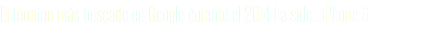 El término más buscado en Google durante el 2014 ha sido… iPhone 6
