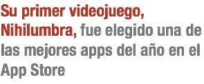 Su primer videojuego, Nihilumbra, fue elegido una de las mejores apps del año en el App Store