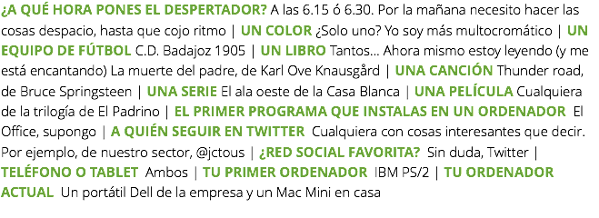 ¿A QUÉ HORA PONES EL DESPERTADOR? A las 6.15 ó 6.30. Por la mañana necesito hacer las cosas despacio, hasta que cojo ritmo | UN COLOR ¿Solo uno? Yo soy más multocromático | UN EQUIPO DE FÚTBOL C.D. Badajoz 1905 | UN LIBRO Tantos… Ahora mismo estoy leyendo (y me está encantando) La muerte del padre, de Karl Ove Knausgård | UNA CANCIÓN Thunder road, de Bruce Springsteen | UNA SERIE El ala oeste de la Casa Blanca | UNA PELÍCULA Cualquiera de la trilogía de El Padrino | EL PRIMER PROGRAMA QUE INSTALAS EN UN ORDENADOR El Office, supongo | A QUIÉN SEGUIR EN TWITTER Cualquiera con cosas interesantes que decir. Por ejemplo, de nuestro sector, @jctous | ¿RED SOCIAL FAVORITA? Sin duda, Twitter | TELÉFONO O TABLET Ambos | TU PRIMER ORDENADOR IBM PS/2 | TU ORDENADOR ACTUAL Un portátil Dell de la empresa y un Mac Mini en casa