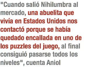 "Cuando salió Nihilumbra al mercado, una abuelita que vivía en Estados Unidos nos contactó porque se había quedado encallada en uno de los puzzles del juego, al final consiguió pasarse todos los niveles", cuenta Aniol