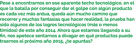 Pese a encontrarnos en ese aparente techo tecnológico, en el que la batalla por conseguir dar el golpe con algún producto es cada vez más ardua, queda aún mucho camino que recorrer y muchas fantasías que hacer realidad, la prueba han sido algunos de los logros tecnológicos (más o menos tímidos) de este año 2014. Ahora que estamos llegando a su fin, nos apetece sentarnos a divagar en qué productos puede traernos el próximo año 2015, ¿te apuntas?