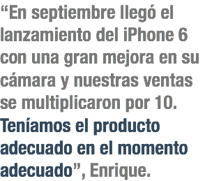 “En septiembre llegó el lanzamiento del iPhone 6 con una gran mejora en su cámara y nuestras ventas se multiplicaron por 10. Teníamos el producto adecuado en el momento adecuado”, Enrique.