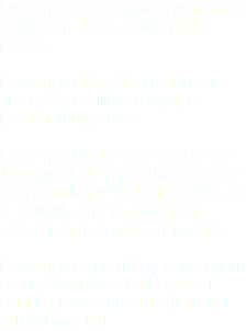 Dicen que esa pantalla tendría una resolución 2K de 2.560×1.440 pixeles. Dicen que el iPad Pro tendría un grosor de 7 milímetros y que pesaría 700 gramos. Dicen que tendrá una batería con 11.000mAh de capacidad, bastante más grande que la del iPad Air 2, de 7.340mAh, que ya aporta una autonomía más que satisfactoria. Dicen que es posible que incorpore cuatro altavoces, con lo que su sonido en estéreo sería de mayor calidad (por fin).