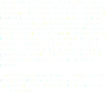 Sinceramente, las desconozco. Puedo suponer que se refieren a ese sector más profesional (si es que existe) que necesita algo más que un iPad pero menos que un MacBook. De todas formas y conociendo a Apple me extraña que añadan un nuevo modelo existiendo ya, como existe, un iPad Air 2 que es todo potencia. Quizás con un iOS 9 mejorado sea suficiente y no haga falta un iPad más grande que un MacBook Air de 11”, porque si el iPad Air 2 no da más de sí no es por su tremendo hardware, es únicamente por su sistema operativo que permite lo que permite. Si bien es cierto que se habla de una versión táctil de OS X, casi que prefiero ni pensarlo. Quizás este lanzamiento obedece al estancamiento de las ventas de iPads, un mercado que creció enormemente desde 2010 pero que, inevitablemente, se está frenando.