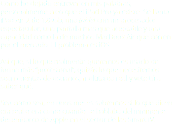Como he dejado entrever en mis palabras, personalmente creo que el iPad Pro ya existe. Se llama iPad Air 2 de 128Gb, una tablet con un procesador espectacular, una pantalla más que aceptable y una capacidad como la de muchos MacBook Air que corren por el mercado. El problema es iOS. Así que, si lo que realmente queremos es usarlo de forma más “profesional”, quizás lo que necesitemos sean cuentas de usuarios, multitarea real y vete tú a saber qué. Sea como sea, en unos meses sabremos si lo que dicen era real o era como cuando se hablaba del inminente desembarco de Apple en el sector de las SmartTV.
