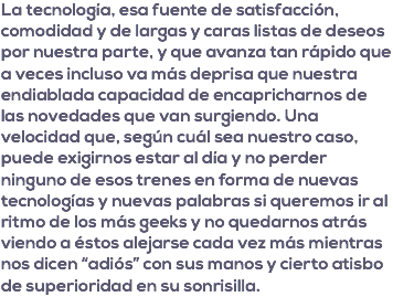 La tecnología, esa fuente de satisfacción, comodidad y de largas y caras listas de deseos por nuestra parte, y que avanza tan rápido que a veces incluso va más deprisa que nuestra endiablada capacidad de encapricharnos de las novedades que van surgiendo. Una velocidad que, según cuál sea nuestro caso, puede exigirnos estar al día y no perder ninguno de esos trenes en forma de nuevas tecnologías y nuevas palabras si queremos ir al ritmo de los más geeks y no quedarnos atrás viendo a éstos alejarse cada vez más mientras nos dicen “adiós” con sus manos y cierto atisbo de superioridad en su sonrisilla.