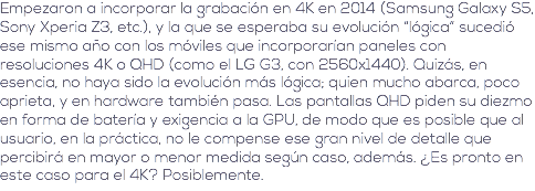 Empezaron a incorporar la grabación en 4K en 2014 (Samsung Galaxy S5, Sony Xperia Z3, etc.), y la que se esperaba su evolución “lógica” sucedió ese mismo año con los móviles que incorporarían paneles con resoluciones 4K o QHD (como el LG G3, con 2560x1440). Quizás, en esencia, no haya sido la evolución más lógica; quien mucho abarca, poco aprieta, y en hardware también pasa. Las pantallas QHD piden su diezmo en forma de batería y exigencia a la GPU, de modo que es posible que al usuario, en la práctica, no le compense ese gran nivel de detalle que percibirá en mayor o menor medida según caso, además. ¿Es pronto en este caso para el 4K? Posiblemente.