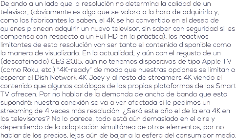 Dejando a un lado que la resolución no determina la calidad de un televisor, (obviamente es algo que se valora a la hora de adquirirlo y, como los fabricantes lo saben, el 4K se ha convertido en el deseo de quienes planean adquirir un nuevo televisor, sin saber con seguridad si les compensa con respecto a un Full HD en la práctica), los reactivos limitantes de esta resolución van ser tanto el contenido disponible como la manera de visualizarlo. En la actualidad, y aún con el regusto de un (descafeinado) CES 2015, aún no tenemos dispositivos de tipo Apple TV (como Roku, etc.) “4K-ready” de modo que nuestras opciones se limitan a esperar al Dish Network 4K Joey y al resto de streamers 4K viendo el contenido que algunos catálogos de las propias plataformas de las Smart TV ofrecen. Por no hablar de la demanda de ancho de banda que esto supondrá: nuestra conexión se va a ver afectada si le pedimos un streaming de 4 veces más resolución. ¿Será este año el de la era 4K en los televisores? No lo parece, todo está aún demasiado en el aire y dependiendo de la adaptación simultánea de otros elementos, por no hablar de los precios, lejos aún de bajar a la esfera del consumidor medio.