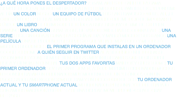 ¿A QUÉ HORA PONES EL DESPERTADOR? 7:15AM. ANTES DE SALIR DE LA CAMA SIEMPRE DEDICO AL MENOS MEDIA HORA EN LEER MI CORREO, TWITTER, ETC, Y PONERME AL DÍA UN COLOR NEGRO UN EQUIPO DE FÚTBOL LOS SAN FRANCISCO 49ERS. AH, ¡EL OTRO FÚTBOL! ;-P. EL REAL MADRID, PERO HACE MUCHO QUE ME DEJÓ DE IMPORTAR EL FÚTBOL UN LIBRO EL ÚLTIMO QUE HE LEÍDO: A BRIEF HISTORY OF TIME DE STEPHEN HAWKING UNA CANCIÓN SHAKE IT OFF, DE TAYLOR SWIFT. HATERS GONNA HATE :) UNA SERIE LOST, SIN DUDA ALGUNA :) LA SEGUÍA AL DÍA, Y MARCÓ MUCHO ESOS 6 AÑOS UNA PELÍCULA UNA DE PEQUEÑO PRESUPUESTO QUE VI HACE MUY POCO Y ME GUSTÓ MUCHO: FREQUENCIES EL PRIMER PROGRAMA QUE INSTALAS EN UN ORDENADOR GOOGLE CHROME A QUIÉN SEGUIR EN TWITTER AL ASTROFÍSICO NEIL DEGRASSE TYSON (@NEILTYSON). SIEMPRE TIENE COSAS MUY INTERESANTES QUE DECIR SOBRE FÍSICA Y CIENCIA EN GENERAL TUS DOS APPS FAVORITAS MAILBOX Y CHESS.COM :) TU PRIMER ORDENADOR SOY BASTANTE JOVEN, ASÍ QUE MI PRIMER ORDENADOR MUCHOS LO CONSIDERARÁN UN ORDENADOR MUY MODERNO. FUE UN “CLÓNICO”, CON UN PROCESADOR AMD K6 CON 32MB DE RAM Y UN DISCO DURO DE 3GB TU ORDENADOR ACTUAL Y TU SMARTPHONE ACTUAL MI ORDENADOR PERSONAL Y EL DEL TRABAJO SON AMBOS MACBOOK PRO DE 15” RETINA DISPLAY. MÓVIL: IPHONE 6 SPACE GRAY DE 128GB