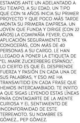 ESTAMOS ANTE UN ADELANTADO A SU TIEMPO, A SU EDAD. UN TIPO QUE CON 14 AÑOS INICIA SU PRIMER PROYECTO Y QUE POCO MÁS TARDE MONTA SU PRIMERA EMPRESA. UN JOVEN QUE FUNDA Y DIRIGE (CON 22 AÑOS) LA COMPAÑÍA FEVER, CUYA APLICACIÓN SEGURAMENTE YA CONOCERÁS, CON MÁS DE 40 PERSONAS A SU CARGO. LE HAN LLEGADO A PONER LA ETIQUETA DE “EL MARK ZUCKERBERG ESPAÑOL”. LO CIERTO ES QUE ÉL DESPRENDE FUERZA Y PASIÓN EN CADA UNA DE SUS PALABRAS, Y ESO ME HA TRANSMITIDO EN CADA FRASE QUE HEMOS INTERCAMBIADO. TE INVITO A QUE SIGAS LEYENDO ESTAS LÍNEAS PARA CONTAGIARTE DE LA MENTE CURIOSA Y EL SENTIMIENTO DE INCONFORMIDAD DE ESTE TERREMOTO. SU NOMBRE ES GÓMEZ… PEP GÓMEZ.