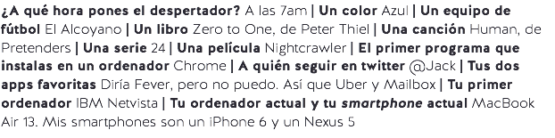 ¿A qué hora pones el despertador? A las 7am | Un color Azul | Un equipo de fútbol El Alcoyano | Un libro Zero to One, de Peter Thiel | Una canción Human, de Pretenders | Una serie 24 | Una película Nightcrawler | El primer programa que instalas en un ordenador Chrome | A quién seguir en twitter @Jack | Tus dos apps favoritas Diría Fever, pero no puedo. Así que Uber y Mailbox | Tu primer ordenador IBM Netvista | Tu ordenador actual y tu smartphone actual MacBook Air 13. Mis smartphones son un iPhone 6 y un Nexus 5