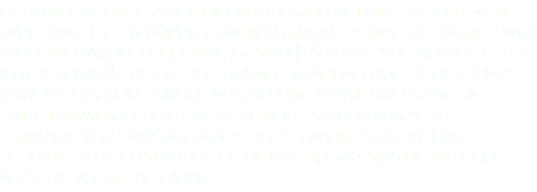 La competición, esa droga endógena con tintes de herencia evolutiva que, en mayor o menor grado, es tan cotidiana como, en cierto modo, requerida (la sana). A veces incluso nos gusta y la buscamos, de hecho creamos rivalidad que en ocasiones roza lo absurdo porque nos supone cierta diversión, un entretenimiento puntual, al menos en aquellos seres humanos algo más alejados del Eslabón Perdido. Los deportes, los concursos de la tele, nadar más deprisa que nuestro vecino de carril...