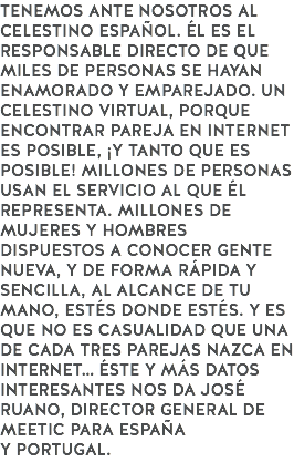 TENEMOS ANTE NOSOTROS AL CELESTINO ESPAÑOL. ÉL ES EL RESPONSABLE DIRECTO DE QUE MILES DE PERSONAS SE HAYAN ENAMORADO Y EMPAREJADO. UN CELESTINO VIRTUAL, PORQUE ENCONTRAR PAREJA EN INTERNET ES POSIBLE, ¡Y TANTO QUE ES POSIBLE! MILLONES DE PERSONAS USAN EL SERVICIO AL QUE ÉL REPRESENTA. MILLONES DE MUJERES Y HOMBRES DISPUESTOS A CONOCER GENTE NUEVA, Y DE FORMA RÁPIDA Y SENCILLA, AL ALCANCE DE TU MANO, ESTÉS DONDE ESTÉS. Y ES QUE NO ES CASUALIDAD QUE UNA DE CADA TRES PAREJAS NAZCA EN INTERNET… ÉSTE Y MÁS DATOS INTERESANTES NOS DA JOSÉ RUANO, DIRECTOR GENERAL DE MEETIC PARA ESPAÑA
Y PORTUGAL.