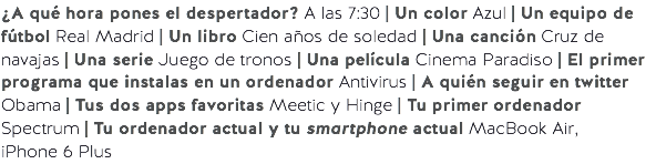 ¿A qué hora pones el despertador? A las 7:30 | Un color Azul | Un equipo de fútbol Real Madrid | Un libro Cien años de soledad | Una canción Cruz de navajas | Una serie Juego de tronos | Una película Cinema Paradiso | El primer programa que instalas en un ordenador Antivirus | A quién seguir en twitter Obama | Tus dos apps favoritas Meetic y Hinge | Tu primer ordenador Spectrum | Tu ordenador actual y tu smartphone actual MacBook Air,
iPhone 6 Plus
