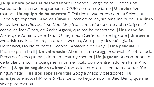 ¿A qué hora pones el despertador? Depende. Tengo en mi iPhone una variedad de alarmas programadas. 09:30 como muy tarde | Un color Azul marino | Un equipo de baloncesto Difícil decir… Me quedo con la Selección. Tiene algo especial | Uno de fútbol El Inter de Milán, sin ninguna duda | Un libro Estoy leyendo Players first. Coaching from the inside out, de John Calipari. Y acabo de leer Open, de Andre Agassi, que me ha encantado. | Una canción Azzuro, de Adriano Celentano. O mejor aún Certe notti, de Ligabue | Una serie Muchísimas. El príncipe, La que se avecina, Aquí paz y después gloria, Homeland, House of cards, Scandal, Anatomía de Grey… | Una película El Padrino parte I o II | Un entrenador Ahora mismo Gregg Popovich. Y sobre todo Riccardo Sales que ha sido mi maestro y mentor | Un jugador Un componente de la plantilla con la que gané mi primer título como entrenador en Italia: Ario Costa | A quién seguir en twitter A todos los que lo utilicen para aportar. Y a ningún hater | Tus dos apps favoritas Google Maps y bestscores | Tu smartphone actual iPhone 6 Plus, pero no he jubilado mi BlackBerry, que me sirve para escribir