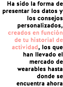 Ha sido la forma de presentar los datos y los consejos personalizados, creados en función de tu historial de actividad, los que han llevado el mercado de wearables hasta donde se
encuentra ahora