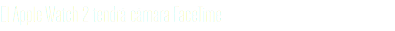 El Apple Watch 2 tendrá cámara FaceTime