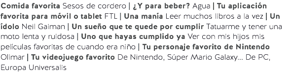 Comida favorita Sesos de cordero | ¿Y para beber? Agua | Tu aplicación favorita para móvil o tablet FTL | Una manía Leer muchos libros a la vez | Un ídolo Neil Gaiman | Un sueño que te quede por cumplir Tatuarme y tener una moto lenta y ruidosa | Uno que hayas cumplido ya Ver con mis hijos mis películas favoritas de cuando era niño | Tu personaje favorito de Nintendo Olimar | Tu videojuego favorito De Nintendo, Súper Mario Galaxy... De PC, Europa Universalis