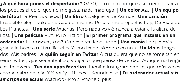 ¿A qué hora pones el despertador? 07:30, pero sólo porque así puedo llevar a los peques al cole, que no me gusta nada madrugar | Un color Azul | Un equipo de fútbol La Real Sociedad | Un libro Cualquiera de Asimov | Una canción Imposible elegir sólo una. Cada día varias. Pero si me preguntas hoy, De Viaje de Los Planetas. | Una serie Muchas. Pero nada volvió nunca a estar a la altura de Lost. | Una película Puff. Pulp Fiction | El primer programa que instalas en un ordenador El browser, ¿no? Con eso ya tienes todo | Una manía La que más gracia le hace a mi familia: el café con leche, siempre en taza | Un ídolo Tengo dos. Mis padres | A quién seguir en Twitter A cualquiera que no se tome tan en serio twitter, que sea auténtico, y diga lo que piensa de verdad. Aunque no tenga casi followers | Tus dos apps favoritas Tuenti e Instagram son las que más veces abro al cabo del día. Y Spotify - iTunes - Soundcloud | Tu ordenador actual y tu smartphone actual MacBook Pro / iPhone 6 plus