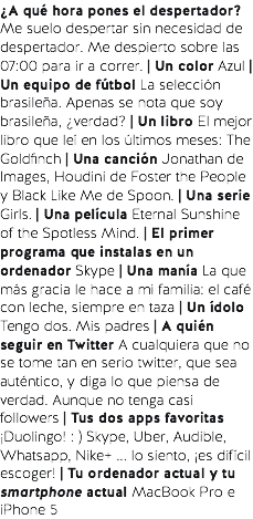 ¿A qué hora pones el despertador? Me suelo despertar sin necesidad de despertador. Me despierto sobre las 07:00 para ir a correr. | Un color Azul | Un equipo de fútbol La selección brasileña. Apenas se nota que soy brasileña, ¿verdad? | Un libro El mejor libro que leí en los últimos meses: The Goldfinch | Una canción Jonathan de Images, Houdini de Foster the People y Black Like Me de Spoon. | Una serie Girls. | Una película Eternal Sunshine of the Spotless Mind. | El primer programa que instalas en un ordenador Skype | Una manía La que más gracia le hace a mi familia: el café con leche, siempre en taza | Un ídolo Tengo dos. Mis padres | A quién seguir en Twitter A cualquiera que no se tome tan en serio twitter, que sea auténtico, y diga lo que piensa de verdad. Aunque no tenga casi followers | Tus dos apps favoritas ¡Duolingo! : ) Skype, Uber, Audible, Whatsapp, Nike+ ... lo siento, ¡es difícil escoger! | Tu ordenador actual y tu smartphone actual MacBook Pro e iPhone 5