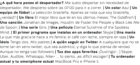 ¿A qué hora pones el despertador? Me suelo despertar sin necesidad de despertador. Me despierto sobre las 07:00 para ir a correr. | Un color Azul | Un equipo de fútbol La selección brasileña. Apenas se nota que soy brasileña, ¿verdad? | Un libro El mejor libro que leí en los últimos meses: The Goldfinch | Una canción Jonathan de Images, Houdini de Foster the People y Black Like Me de Spoon. | Una serie Girls. | Una película Eternal Sunshine of the Spotless Mind. | El primer programa que instalas en un ordenador Skype | Una manía La que más gracia le hace a mi familia: el café con leche, siempre en taza | Un ídolo Tengo dos. Mis padres | A quién seguir en Twitter A cualquiera que no se tome tan en serio twitter, que sea auténtico, y diga lo que piensa de verdad. Aunque no tenga casi followers | Tus dos apps favoritas ¡Duolingo! : ) Skype, Uber, Audible, Whatsapp, Nike+ ... lo siento, ¡es difícil escoger! | Tu ordenador actual y tu smartphone actual MacBook Pro e iPhone 5