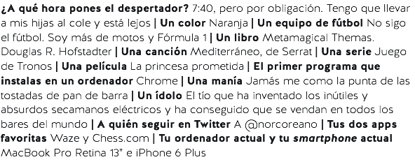 ¿A qué hora pones el despertador? 7:40, pero por obligación. Tengo que llevar a mis hijas al cole y está lejos | Un color Naranja | Un equipo de fútbol No sigo el fútbol. Soy más de motos y Fórmula 1 | Un libro Metamagical Themas. Douglas R. Hofstadter | Una canción Mediterráneo, de Serrat | Una serie Juego de Tronos | Una película La princesa prometida | El primer programa que instalas en un ordenador Chrome | Una manía Jamás me como la punta de las tostadas de pan de barra | Un ídolo El tío que ha inventado los inútiles y absurdos secamanos eléctricos y ha conseguido que se vendan en todos los bares del mundo | A quién seguir en Twitter A @norcoreano | Tus dos apps favoritas Waze y Chess.com | Tu ordenador actual y tu smartphone actual MacBook Pro Retina 13” e iPhone 6 Plus 