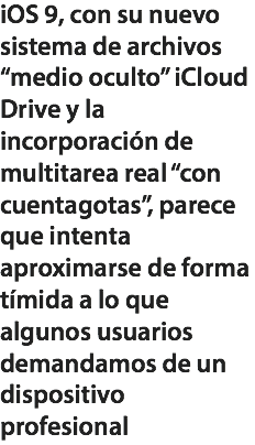 iOS 9, con su nuevo sistema de archivos “medio oculto” iCloud Drive y la incorporación de multitarea real “con cuentagotas”, parece que intenta aproximarse de forma tímida a lo que algunos usuarios demandamos de un dispositivo profesional