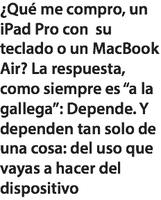 ¿Qué me compro, un iPad Pro con su teclado o un MacBook Air? La respuesta, como siempre es “a la gallega”: Depende. Y dependen tan solo de una cosa: del uso que vayas a hacer del dispositivo