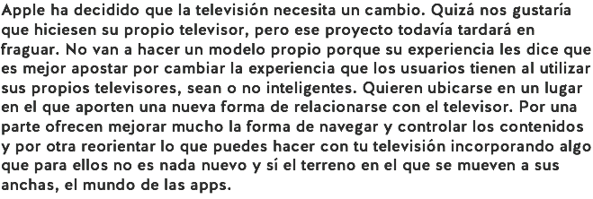 Apple ha decidido que la televisión necesita un cambio. Quizá nos gustaría que hiciesen su propio televisor, pero ese proyecto todavía tardará en fraguar. No van a hacer un modelo propio porque su experiencia les dice que es mejor apostar por cambiar la experiencia que los usuarios tienen al utilizar sus propios televisores, sean o no inteligentes. Quieren ubicarse en un lugar en el que aporten una nueva forma de relacionarse con el televisor. Por una parte ofrecen mejorar mucho la forma de navegar y controlar los contenidos y por otra reorientar lo que puedes hacer con tu televisión incorporando algo que para ellos no es nada nuevo y sí el terreno en el que se mueven a sus anchas, el mundo de las apps.