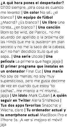 ¿A qué hora pones el despertador? 07:00 siempre, ¡otra cosa es cuando me levanto! | Un color No sé… ¿el blanco? | Un equipo de fútbol ¿Madrid? ¿Es blanco? | Un libro Una libreta… ¿en blanco? | Una canción Born to be wild, de Patrick… no me acuerdo del apellido o la próxima de las Hinds que me la pusieron en plan secreto y no me la saco de la cabeza, aún no han decidido título que yo sepa… | Una serie Utopía | Una película La primera que haga jajaja | El primer programa que instalas en un ordenador Final Cut | Una manía No soy de manías, no soy muy supersticioso, pero me gusta decirme de vez en cuando que estoy “to cachas”… me miento a mí mismo…. jajaja | Un ídolo Mark Cuban | A quién seguir en Twitter Alena Shishkova | Tus dos apps favoritas Snapchat y Wacha, claro | Tu ordenador actual y tu smartphone actual MacBook Pro e iPhone 5s. ¡A ver si mejoro el móvil! jaja 