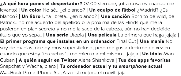 ¿A qué hora pones el despertador? 07:00 siempre, ¡otra cosa es cuando me levanto! | Un color No sé… ¿el blanco? | Un equipo de fútbol ¿Madrid? ¿Es blanco? | Un libro Una libreta… ¿en blanco? | Una canción Born to be wild, de Patrick… no me acuerdo del apellido o la próxima de las Hinds que me la pusieron en plan secreto y no me la saco de la cabeza, aún no han decidido título que yo sepa… | Una serie Utopía | Una película La primera que haga jajaja | El primer programa que instalas en un ordenador Final Cut | Una manía No soy de manías, no soy muy supersticioso, pero me gusta decirme de vez en cuando que estoy “to cachas”… me miento a mí mismo…. jajaja | Un ídolo Mark Cuban | A quién seguir en Twitter Alena Shishkova | Tus dos apps favoritas Snapchat y Wacha, claro | Tu ordenador actual y tu smartphone actual MacBook Pro e iPhone 5s. ¡A ver si mejoro el móvil! jaja 