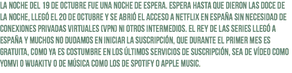 La noche del 19 de octubre fue una noche de espera. Espera hasta que dieron las doce de la noche, llegó el 20 de octubre y se abrió el acceso a Netflix en España sin necesidad de conexiones privadas virtuales (VPN) ni otros intermedios. El rey de las series llegó a España y muchos no dudamos en iniciar la suscripción, que durante el primer mes es gratuita, como ya es costumbre en los últimos servicios de suscripción, sea de vídeo como Yomvi o WuakiTV o de música como los de Spotify o Apple Music.