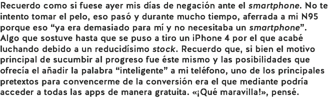 Recuerdo como si fuese ayer mis días de negación ante el smartphone. No te intento tomar el pelo, eso pasó y durante mucho tiempo, aferrada a mi N95 porque eso “ya era demasiado para mí y no necesitaba un smartphone”. Algo que sostuve hasta que se puso a tiro un iPhone 4 por el que acabé luchando debido a un reducidísimo stock. Recuerdo que, si bien el motivo principal de sucumbir al progreso fue éste mismo y las posibilidades que ofrecía el añadir la palabra “inteligente” a mi teléfono, uno de los principales pretextos para convencerme de la conversión era el que mediante podría acceder a todas las apps de manera gratuita. «¡Qué maravilla!», pensé.
