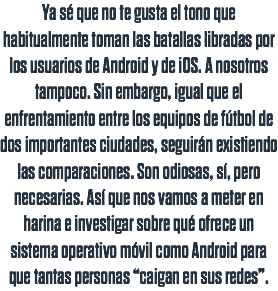 Ya sé que no te gusta el tono que habitualmente toman las batallas libradas por los usuarios de Android y de iOS. A nosotros tampoco. Sin embargo, igual que el enfrentamiento entre los equipos de fútbol de dos importantes ciudades, seguirán existiendo las comparaciones. Son odiosas, sí, pero necesarias. Así que nos vamos a meter en harina e investigar sobre qué ofrece un sistema operativo móvil como Android para que tantas personas “caigan en sus redes”.