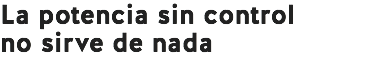 La potencia sin control
no sirve de nada