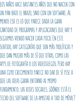 Los niños hace bastantes años que no nacen con un pan bajo el brazo, sino con un software. Al menos eso es lo que parece dada la gran cantidad de programas y aplicaciones que hay y seguimos viendo nacer cada poco. En este sentido, hay categorías que son más prolíficas y que dan mucho más de sí que otras, como las apps de fotografía o los videojuegos. Pero hay una cuyo crecimiento parece no dar de sí pese a que las ideas giran entorno al mismo fundamento: las redes sociales. ¿Dónde está el techo del software de la amistad a tiro de móvil?
