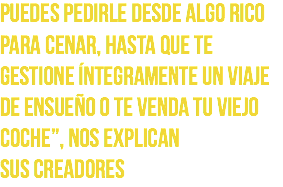 Puedes pedirle desde algo rico para cenar, hasta que te gestione íntegramente un viaje de ensueño o te venda tu viejo coche”, nos explican
sus creadores