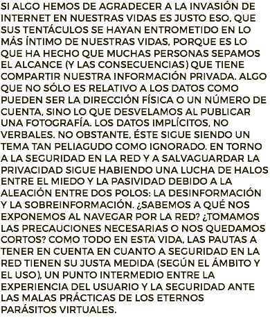 Si algo hemos de agradecer a la invasión de internet en nuestras vidas es justo eso, que sus tentáculos se hayan entrometido en lo más íntimo de nuestras vidas, porque es lo que ha hecho que muchas personas sepamos el alcance (y las consecuencias) que tiene compartir nuestra información privada. Algo que no sólo es relativo a los datos como pueden ser la dirección física o un número de cuenta, sino lo que desvelamos al publicar una fotografía. Los datos implícitos, no verbales. No obstante, éste sigue siendo un tema tan peliagudo como ignorado. En torno a la seguridad en la red y a salvaguardar la privacidad sigue habiendo una lucha de halos entre el miedo y la pasividad debido a la aleación entre dos polos: la desinformación y la sobreinformación. ¿Sabemos a qué nos exponemos al navegar por la red? ¿Tomamos las precauciones necesarias o nos quedamos cortos? Como todo en esta vida, las pautas a tener en cuenta en cuanto a seguridad en la red tienen su justa medida (según el ámbito y el uso), un punto intermedio entre la experiencia del usuario y la seguridad ante las malas prácticas de los eternos
parásitos virtuales.
