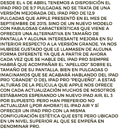 Desde el 4 de abril tenemos a disposición el iPad Pro de 9,7 pulgadas. No se trata de una versión mejorada del iPad Pro de 12,9 pulgadas que Apple presentó en el mes de septiembre de 2015, sino de un nuevo modelo con fabulosas características que viene a ofrecer una alternativa en tamaño de pantalla y alguna interesante mejora en su interior respecto a la versión grande. Ya nos hubiese gustado que le llamasen de alguna forma diferente ya que a partir de ahora cada vez que se hable del iPad Pro siempre habrá que acompañar el “apellido” sobre el tamaño de su pantalla, bien en pulgadas o imaginamos que se acabará hablando del iPad Pro “grande” o del iPad Pro “pequeño”. A estas alturas de la película que Apple nos ofrece con cada actualización muchos de nosotros estábamos esperando un nuevo iPad Air, el 3 por supuesto. Pero han preferido no actualizar (¿por ahora?) el iPad Air y sí ofrecer un iPad Pro con la misma configuración estética que este pero ubicado en un nivel superior al que se empeña en denominar Pro.