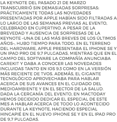 La keynote del pasado 21 de marzo transcurrió sin demasiadas sorpresas: prácticamente todas las novedades presentadas por Apple habían sido filtradas a lo largo de las semanas previas al evento, celebrado en Cupertino. A pesar de la brevedad y ausencia de sorpresas de la keynote –una de las más breves de los últimos años–, hubo tiempo para todo. En el terreno del hardware, Apple presentaba el iPhone SE y un iPad Pro de 9,7 pulgadas, mientras que en el campo del software la compañía anunciaba CareKit y daba a conocer las novedades incluidas tanto en iOS 9.3 como en la versión más reciente de tvOS. Además, el gigante tecnológico aprovechaba para hablar acerca de sus avances en el cuidado del medioambiente y en el sector de la salud. Dada la cercanía del evento, en MacToday hemos decidido dedicar el Especial de este mes a hablar acerca de todo lo acontecido durante la keynote, haciendo especial hincapié en el nuevo iPhone SE y en el iPad Pro de 9,7 pulgadas.