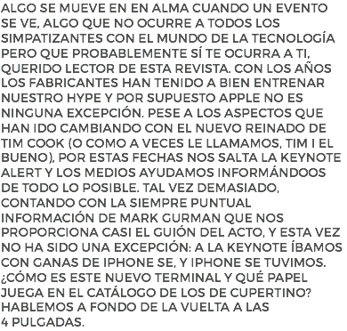 Algo se mueve en en alma cuando un evento se ve, algo que no ocurre a todos los simpatizantes con el mundo de la tecnología pero que probablemente sí te ocurra a ti, querido lector de esta revista. Con los años los fabricantes han tenido a bien entrenar nuestro hype y por supuesto Apple no es ninguna excepción. Pese a los aspectos que han ido cambiando con el nuevo reinado de Tim Cook (o como a veces le llamamos, Tim I El Bueno), por estas fechas nos salta la Keynote alert y los medios ayudamos informándoos de todo lo posible. Tal vez demasiado, contando con la siempre puntual información de Mark Gurman que nos proporciona casi el guión del acto, y esta vez no ha sido una excepción: a la Keynote íbamos con ganas de iPhone SE, y iPhone SE tuvimos. ¿Cómo es este nuevo terminal y qué papel juega en el catálogo de los de Cupertino? Hablemos a fondo de la vuelta a las 4 pulgadas.