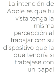La intención de Apple es que tu vista tenga la misma percepción al trabajar con su dispositivo que la que tendría si trabajase con un papel
